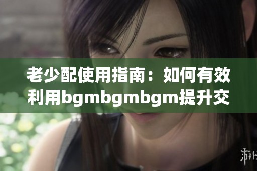 老少配使用指南：如何有效利用bgmbgmbgm提升交流效果