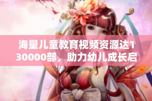 海量儿童教育视频资源达130000部，助力幼儿成长启蒙