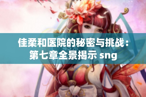 佳柔和医院的秘密与挑战：第七章全景揭示 sng
