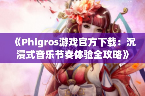 《Phigros游戏官方下载：沉浸式音乐节奏体验全攻略》