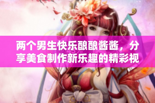 两个男生快乐酿酿酱酱，分享美食制作新乐趣的精彩视频
