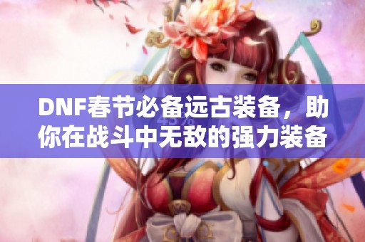 DNF春节必备远古装备，助你在战斗中无敌的强力装备推荐