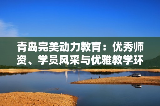 青岛完美动力教育：优秀师资、学员风采与优雅教学环境的全面展示