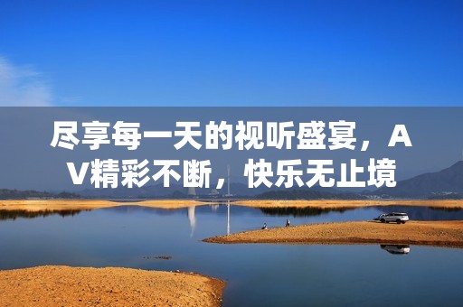 尽享每一天的视听盛宴，AV精彩不断，快乐无止境