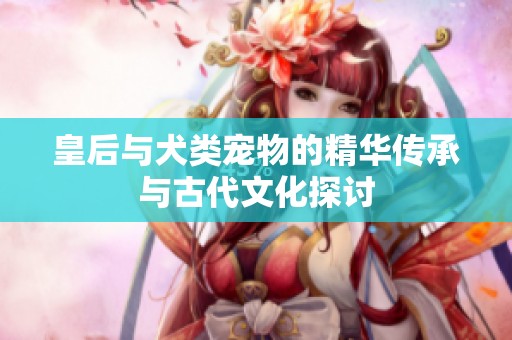 皇后与犬类宠物的精华传承与古代文化探讨