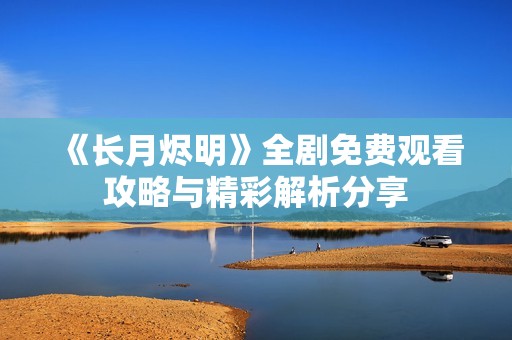 《长月烬明》全剧免费观看攻略与精彩解析分享