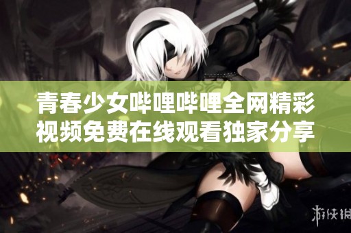青春少女哔哩哔哩全网精彩视频免费在线观看独家分享