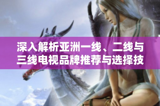 深入解析亚洲一线、二线与三线电视品牌推荐与选择技巧