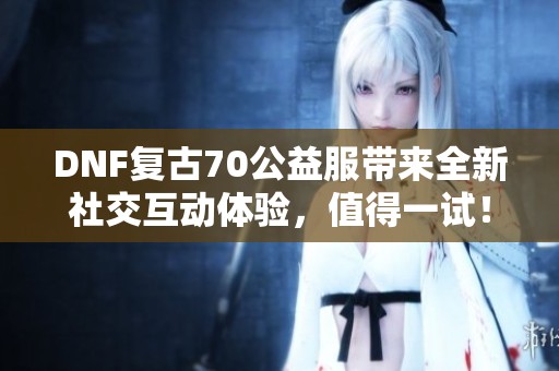 DNF复古70公益服带来全新社交互动体验，值得一试！