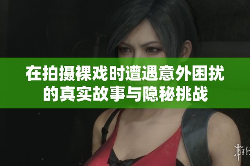 在拍摄裸戏时遭遇意外困扰的真实故事与隐秘挑战
