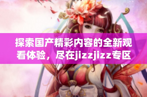探索国产精彩内容的全新观看体验，尽在jizzjizz专区