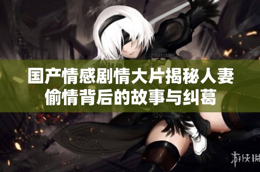 国产情感剧情大片揭秘人妻偷情背后的故事与纠葛