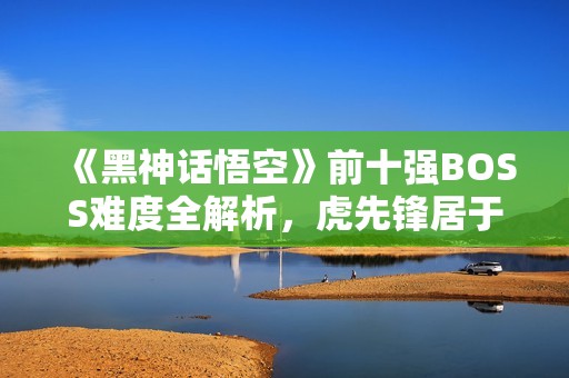 《黑神话悟空》前十强BOSS难度全解析，虎先锋居于第九位