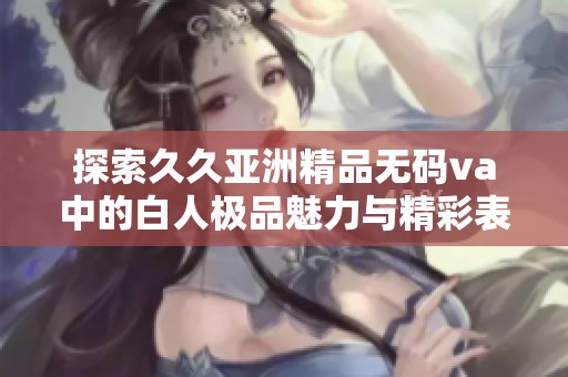 探索久久亚洲精品无码va中的白人极品魅力与精彩表现