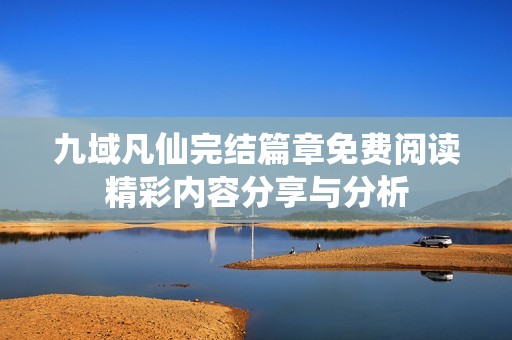 九域凡仙完结篇章免费阅读精彩内容分享与分析