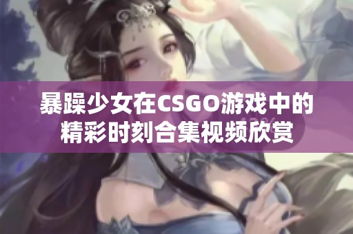 暴躁少女在CSGO游戏中的精彩时刻合集视频欣赏