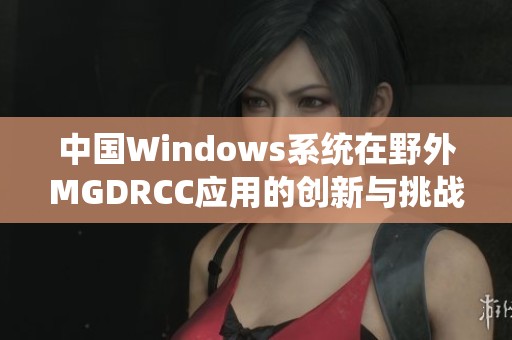 中国Windows系统在野外MGDRCC应用的创新与挑战解析