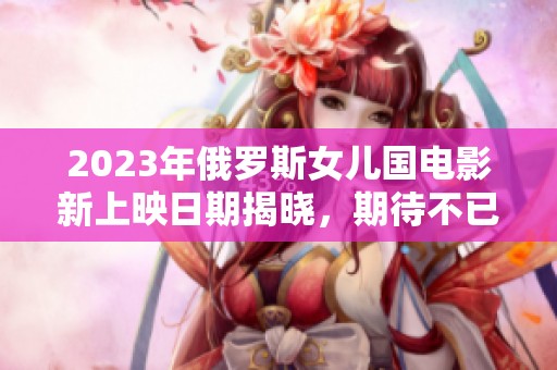 2023年俄罗斯女儿国电影新上映日期揭晓，期待不已