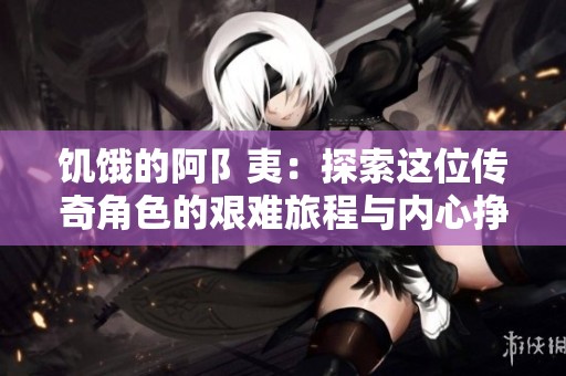 饥饿的阿阝夷：探索这位传奇角色的艰难旅程与内心挣扎