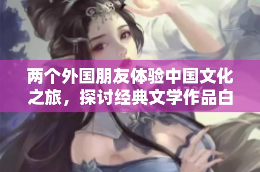 两个外国朋友体验中国文化之旅，探讨经典文学作品白洁