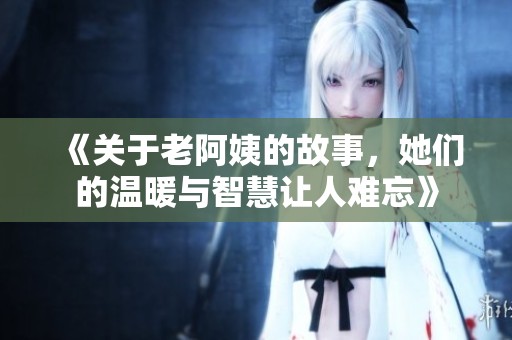 《关于老阿姨的故事，她们的温暖与智慧让人难忘》