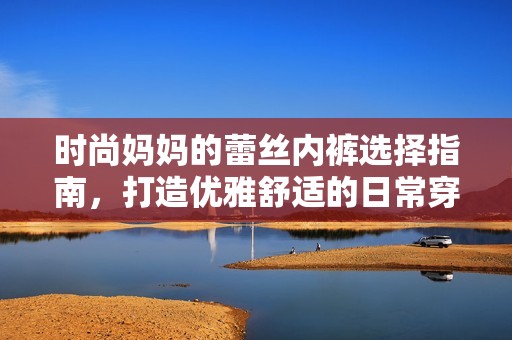 时尚妈妈的蕾丝内裤选择指南，打造优雅舒适的日常穿搭