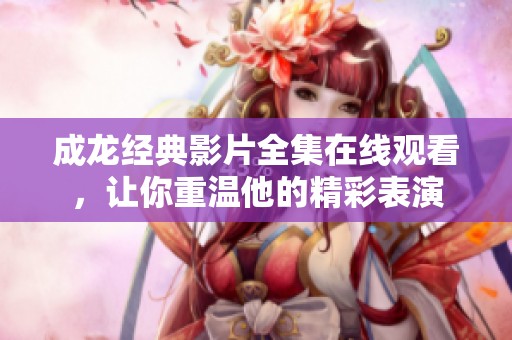 成龙经典影片全集在线观看，让你重温他的精彩表演
