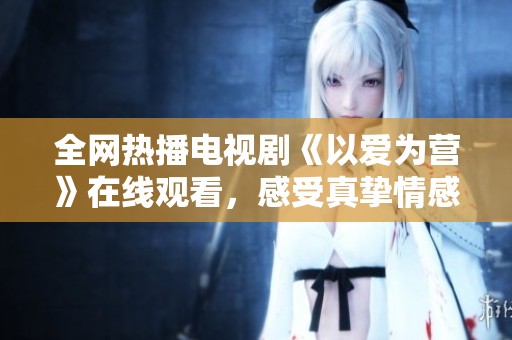 全网热播电视剧《以爱为营》在线观看，感受真挚情感的故事