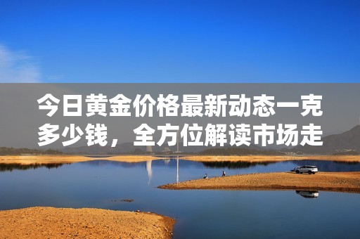今日黄金价格最新动态一克多少钱，全方位解读市场走势