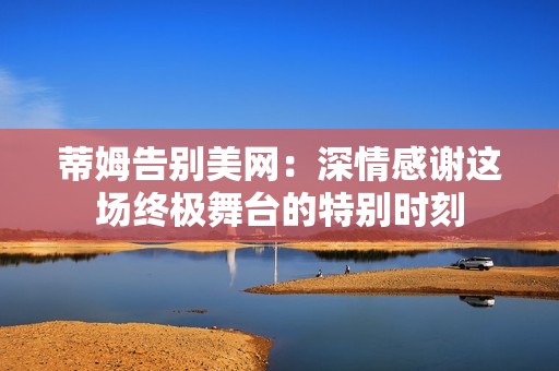 蒂姆告别美网：深情感谢这场终极舞台的特别时刻