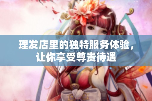 理发店里的独特服务体验，让你享受尊贵待遇