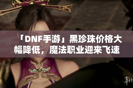 「DNF手游」黑珍珠价格大幅降低，魔法职业迎来飞速发展