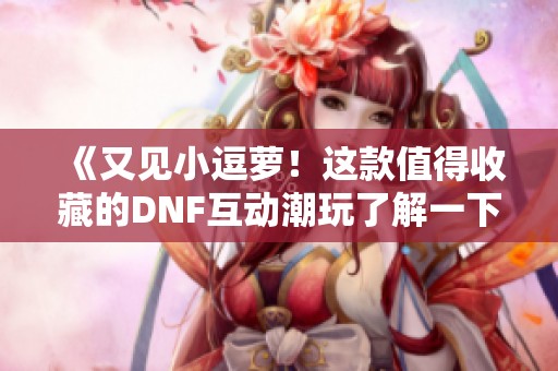 《又见小逗萝！这款值得收藏的DNF互动潮玩了解一下》
