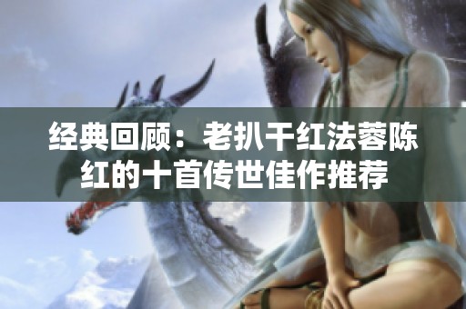 经典回顾：老扒干红法蓉陈红的十首传世佳作推荐