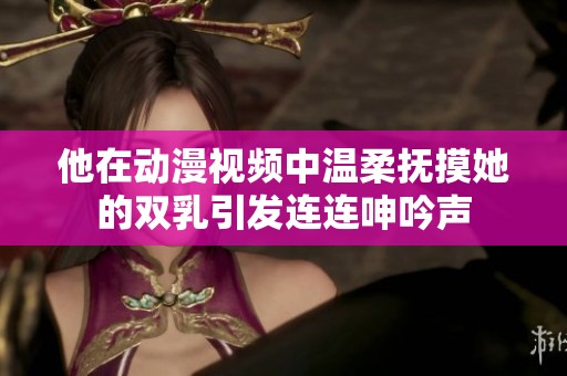 他在动漫视频中温柔抚摸她的双乳引发连连呻吟声