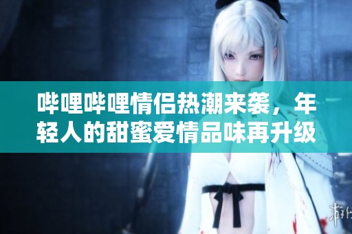 哔哩哔哩情侣热潮来袭，年轻人的甜蜜爱情品味再升级