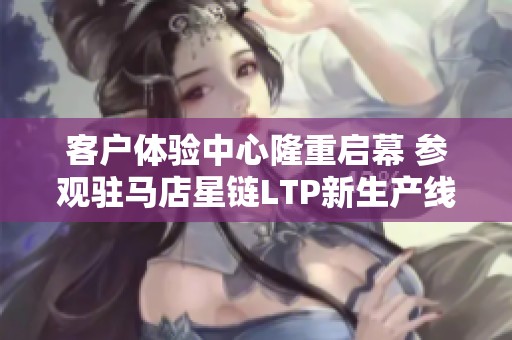 客户体验中心隆重启幕 参观驻马店星链LTP新生产线盛况再现