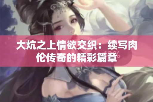 大炕之上情欲交织：续写肉伦传奇的精彩篇章