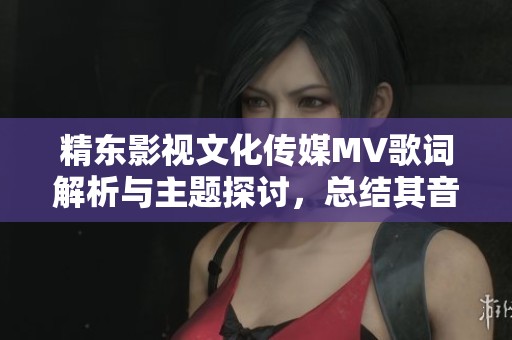 精东影视文化传媒MV歌词解析与主题探讨，总结其音乐内涵