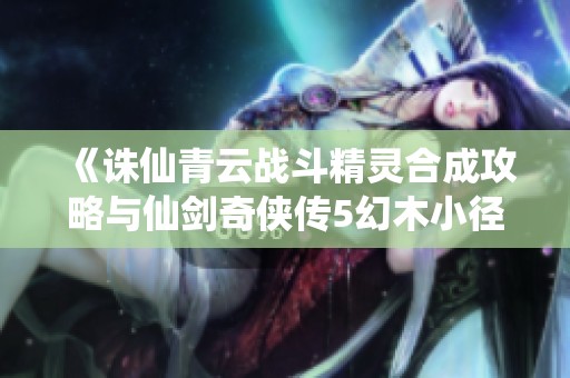 《诛仙青云战斗精灵合成攻略与仙剑奇侠传5幻木小径详解》