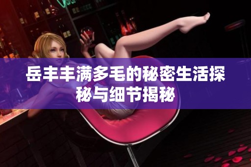 岳丰丰满多毛的秘密生活探秘与细节揭秘