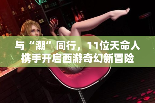 与“潮”同行，11位天命人携手开启西游奇幻新冒险