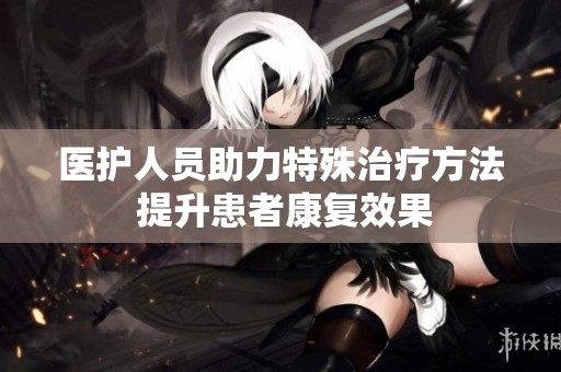 医护人员助力特殊治疗方法 提升患者康复效果