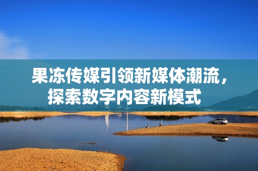 果冻传媒引领新媒体潮流，探索数字内容新模式  
