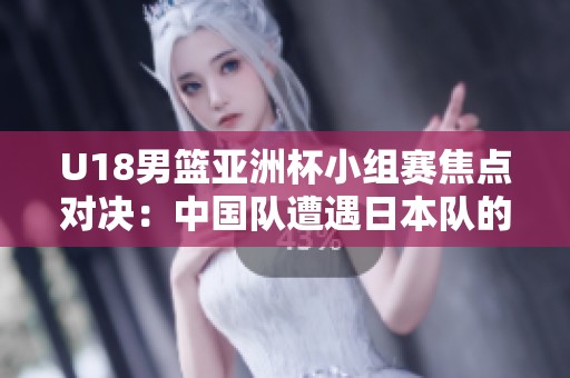 U18男篮亚洲杯小组赛焦点对决：中国队遭遇日本队的顽强挑战