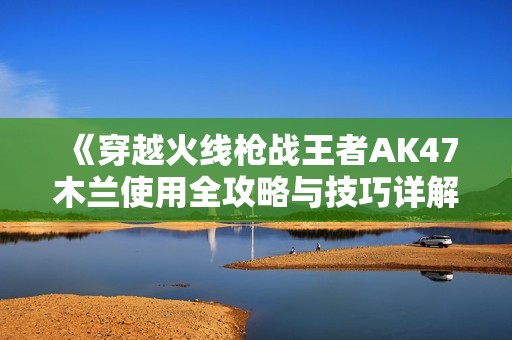 《穿越火线枪战王者AK47木兰使用全攻略与技巧详解》