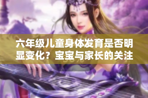 六年级儿童身体发育是否明显变化？宝宝与家长的关注点分析