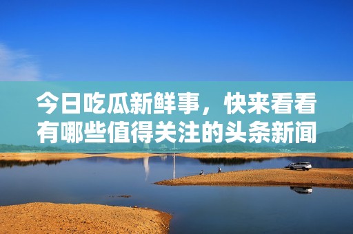 今日吃瓜新鲜事，快来看看有哪些值得关注的头条新闻！