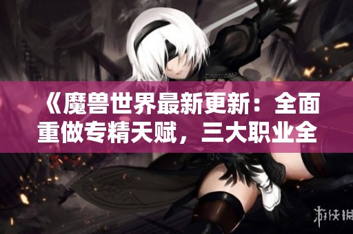 《魔兽世界最新更新：全面重做专精天赋，三大职业全面焕新！》