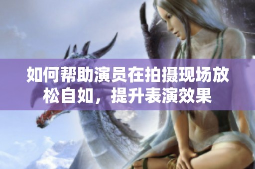 如何帮助演员在拍摄现场放松自如，提升表演效果